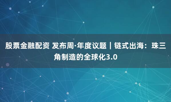 股票金融配资 发布周·年度议题｜链式出海：珠三角制造的全球化3.0