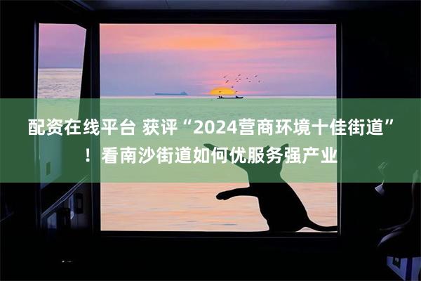 配资在线平台 获评“2024营商环境十佳街道”！看南沙街道如何优服务强产业