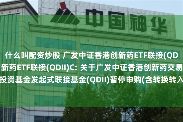 什么叫配资炒股 广发中证香港创新药ETF联接(QDII)A,广发中证香港创新药ETF联接(QDII)C: 关于广发中证香港创新药交易型开放式指数证券投资基金发起式联接基金(QDII)暂停申购(含转换转入、定期定额和不定额投资)及赎回(含转换转出)业务的公告