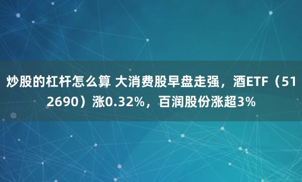 炒股的杠杆怎么算 大消费股早盘走强，酒ETF（512690）涨0.32%，百润股份涨超3%