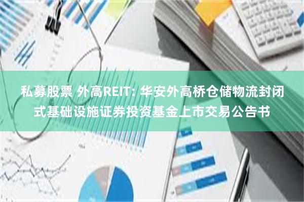 私募股票 外高REIT: 华安外高桥仓储物流封闭式基础设施证券投资基金上市交易公告书