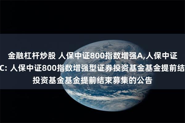 金融杠杆炒股 人保中证800指数增强A,人保中证800指数增强C: 人保中证800指数增强型证券投资基金基金提前结束募集的公告