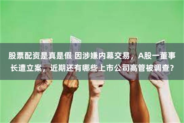 股票配资是真是假 因涉嫌内幕交易，A股一董事长遭立案，近期还有哪些上市公司高管被调查？