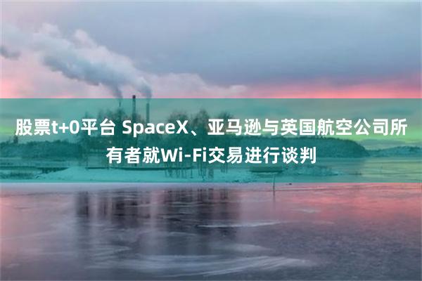 股票t+0平台 SpaceX、亚马逊与英国航空公司所有者就Wi-Fi交易进行谈判