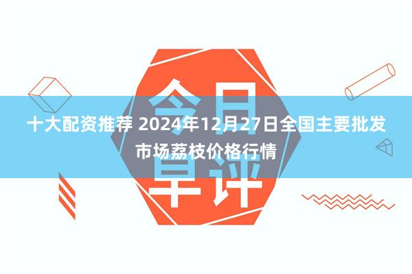 十大配资推荐 2024年12月27日全国主要批发市场荔枝价格行情