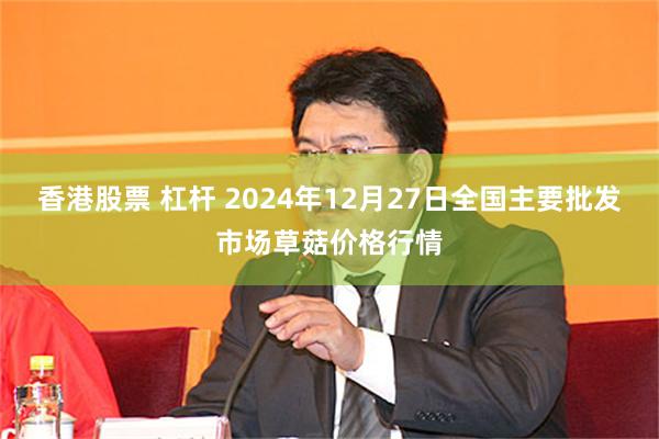 香港股票 杠杆 2024年12月27日全国主要批发市场草菇价格行情