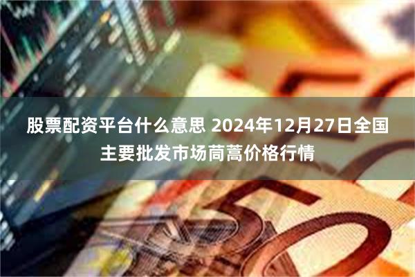 股票配资平台什么意思 2024年12月27日全国主要批发市场茼蒿价格行情