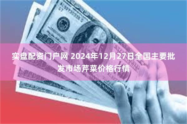 实盘配资门户网 2024年12月27日全国主要批发市场芹菜价格行情