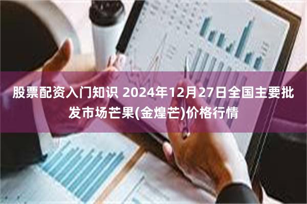 股票配资入门知识 2024年12月27日全国主要批发市场芒果(金煌芒)价格行情