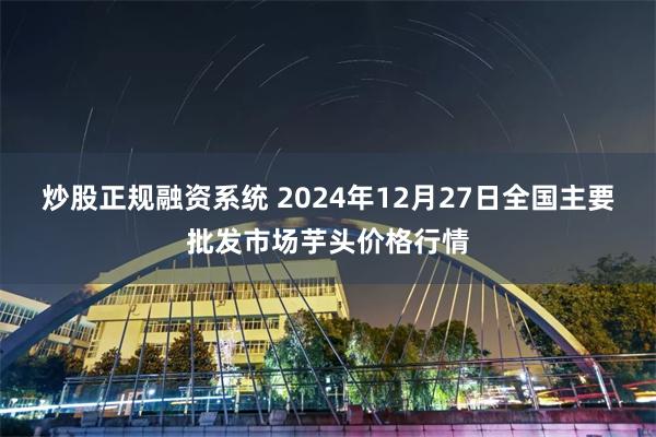 炒股正规融资系统 2024年12月27日全国主要批发市场芋头价格行情