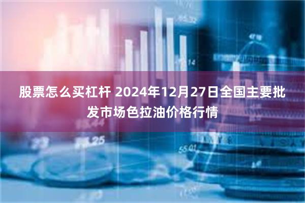 股票怎么买杠杆 2024年12月27日全国主要批发市场色拉油价格行情