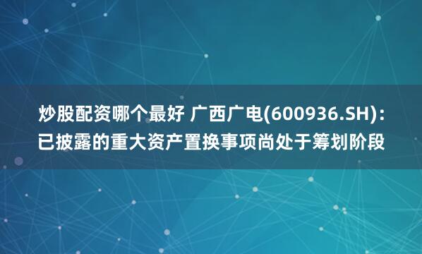 炒股配资哪个最好 广西广电(600936.SH)：已披露的重大资产置换事项尚处于筹划阶段