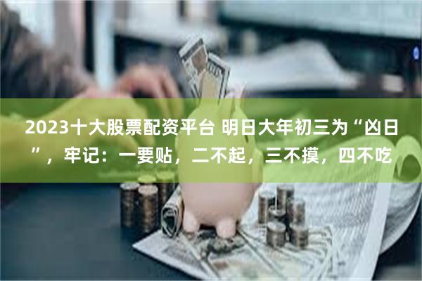 2023十大股票配资平台 明日大年初三为“凶日”，牢记：一要贴，二不起，三不摸，四不吃