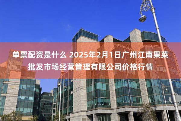 单票配资是什么 2025年2月1日广州江南果菜批发市场经营管理有限公司价格行情