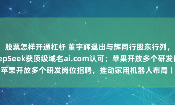 股票怎样开通杠杆 董宇辉退出与辉同行股东行列，与辉同行回应；DeepSeek获顶级域名ai.com认可；苹果开放多个研发岗位招聘，推动家用机器人布局丨大公司动态