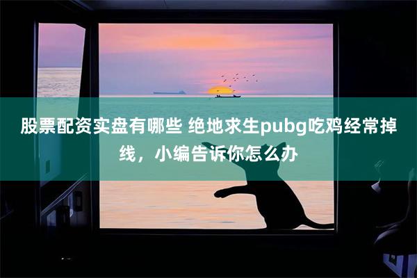 股票配资实盘有哪些 绝地求生pubg吃鸡经常掉线，小编告诉你怎么办