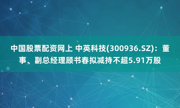 中国股票配资网上 中英科技(300936.SZ)：董事、副总经理顾书春拟减持不超5.91万股