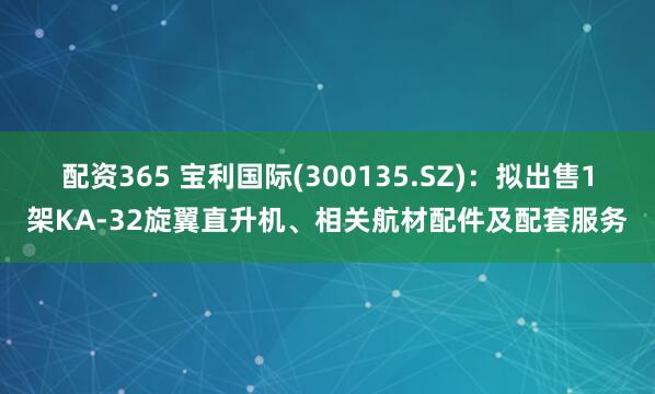 配资365 宝利国际(300135.SZ)：拟出售1架KA-32旋翼直升机、相关航材配件及配套服务