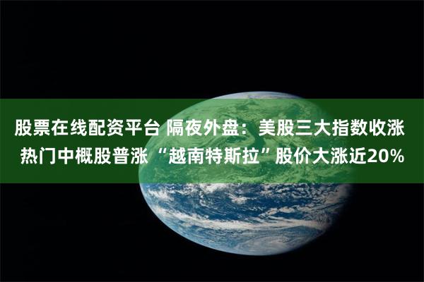 股票在线配资平台 隔夜外盘：美股三大指数收涨 热门中概股普涨 “越南特斯拉”股价大涨近20%