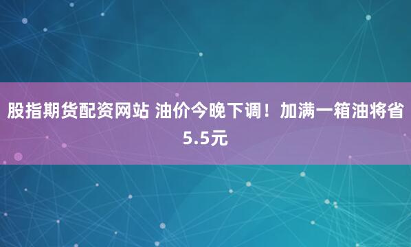 股指期货配资网站 油价今晚下调！加满一箱油将省5.5元